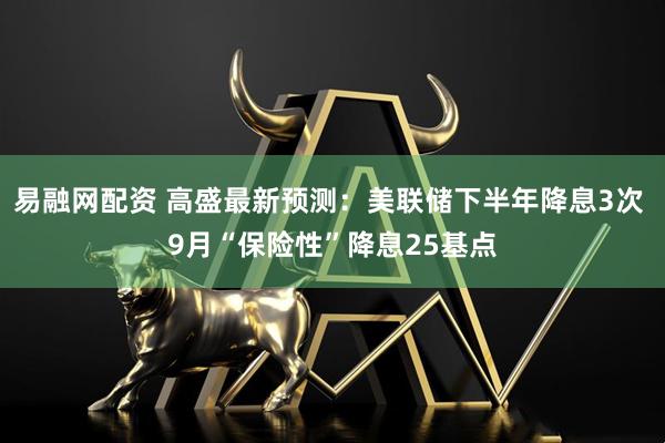易融网配资 高盛最新预测：美联储下半年降息3次 9月“保险性”降息25基点