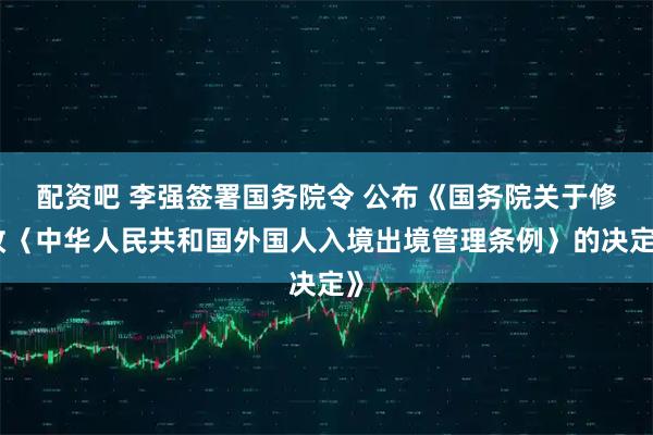配资吧 李强签署国务院令 公布《国务院关于修改〈中华人民共和国外国人入境出境管理条例〉的决定》