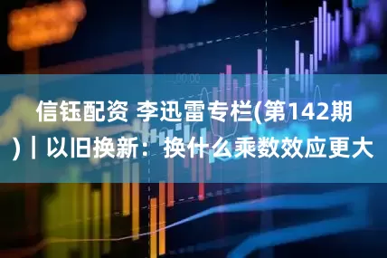 信钰配资 李迅雷专栏(第142期)｜以旧换新：换什么乘数效应更大