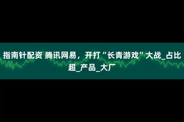 指南针配资 腾讯网易，开打“长青游戏”大战_占比超_产品_大厂