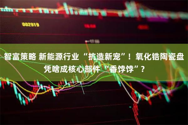 智富策略 新能源行业 “抗造新宠”！氧化锆陶瓷盘凭啥成核心部件 “香饽饽”？