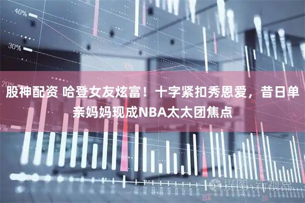 股神配资 哈登女友炫富！十字紧扣秀恩爱，昔日单亲妈妈现成NBA太太团焦点