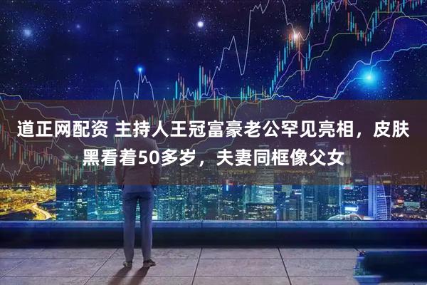 道正网配资 主持人王冠富豪老公罕见亮相，皮肤黑看着50多岁，夫妻同框像父女