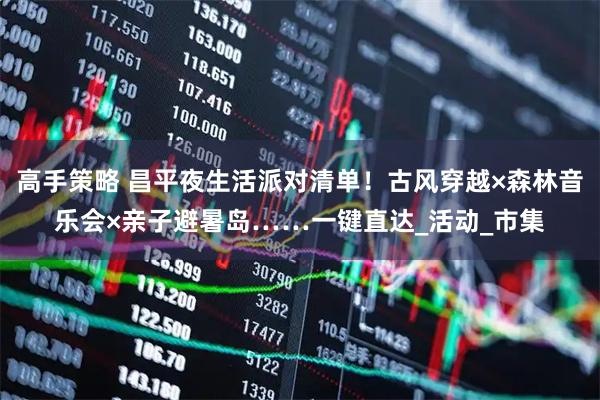 高手策略 昌平夜生活派对清单！古风穿越×森林音乐会×亲子避暑岛……一键直达_活动_市集