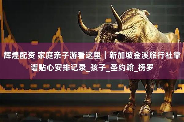 辉煌配资 家庭亲子游看这里｜新加坡金溪旅行社靠谱贴心安排记录_孩子_圣约翰_榜罗