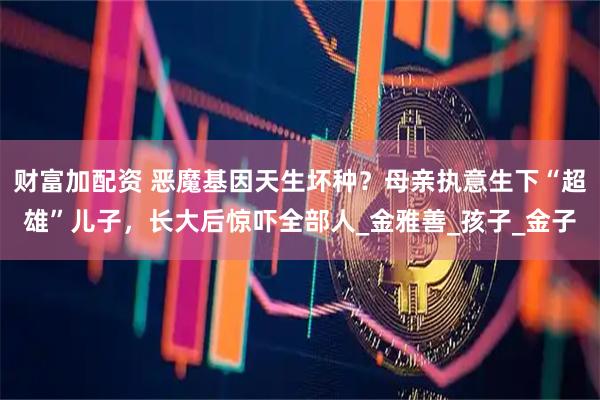 财富加配资 恶魔基因天生坏种？母亲执意生下“超雄”儿子，长大后惊吓全部人_金雅善_孩子_金子