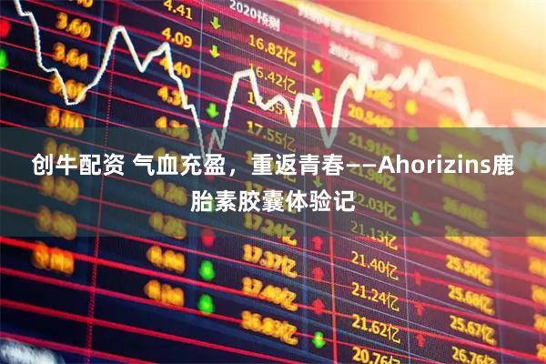 创牛配资 气血充盈，重返青春——Ahorizins鹿胎素胶囊体验记