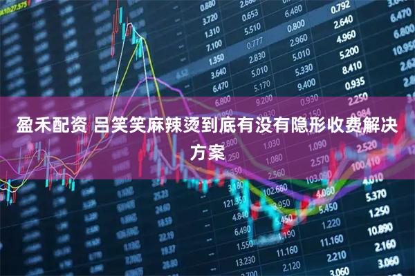 盈禾配资 吕笑笑麻辣烫到底有没有隐形收费解决方案