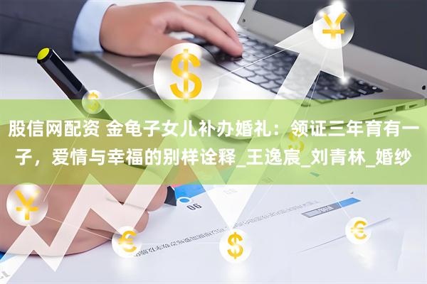 股信网配资 金龟子女儿补办婚礼：领证三年育有一子，爱情与幸福的别样诠释_王逸宸_刘青林_婚纱