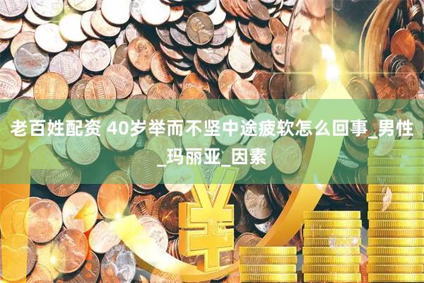 老百姓配资 40岁举而不坚中途疲软怎么回事_男性_玛丽亚_因素