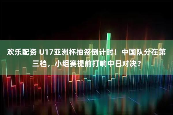 欢乐配资 U17亚洲杯抽签倒计时！中国队分在第三档，小组赛提前打响中日对决？