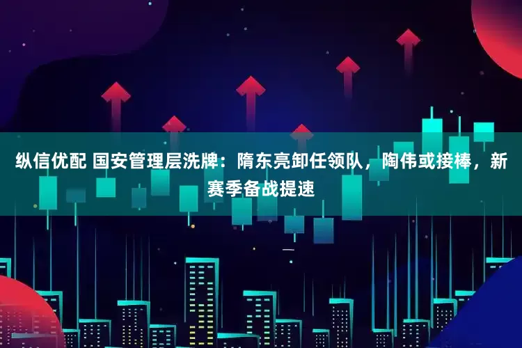 纵信优配 国安管理层洗牌：隋东亮卸任领队，陶伟或接棒，新赛季备战提速