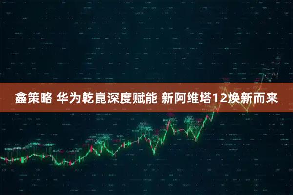 鑫策略 华为乾崑深度赋能 新阿维塔12焕新而来