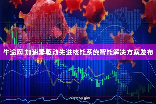 牛途网 加速器驱动先进核能系统智能解决方案发布
